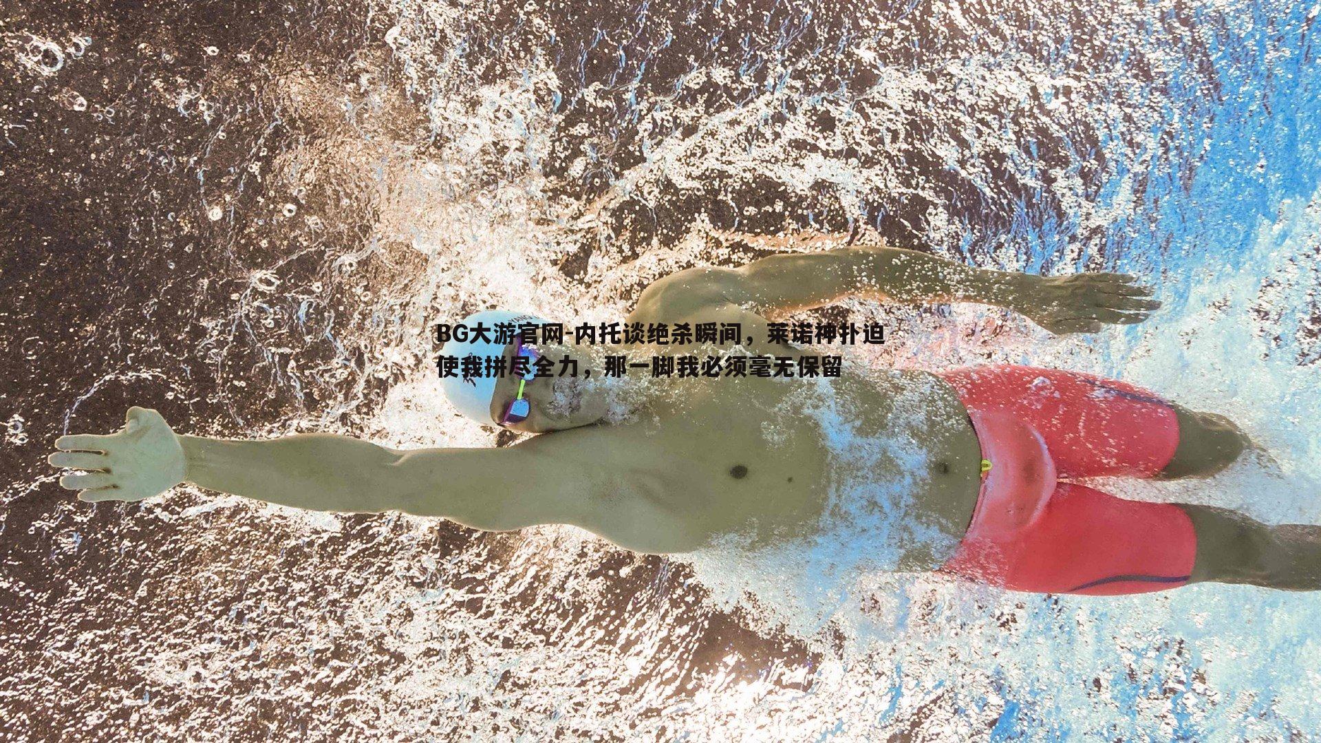 BG大游官网-内托谈绝杀瞬间，莱诺神扑迫使我拼尽全力，那一脚我必须毫无保留