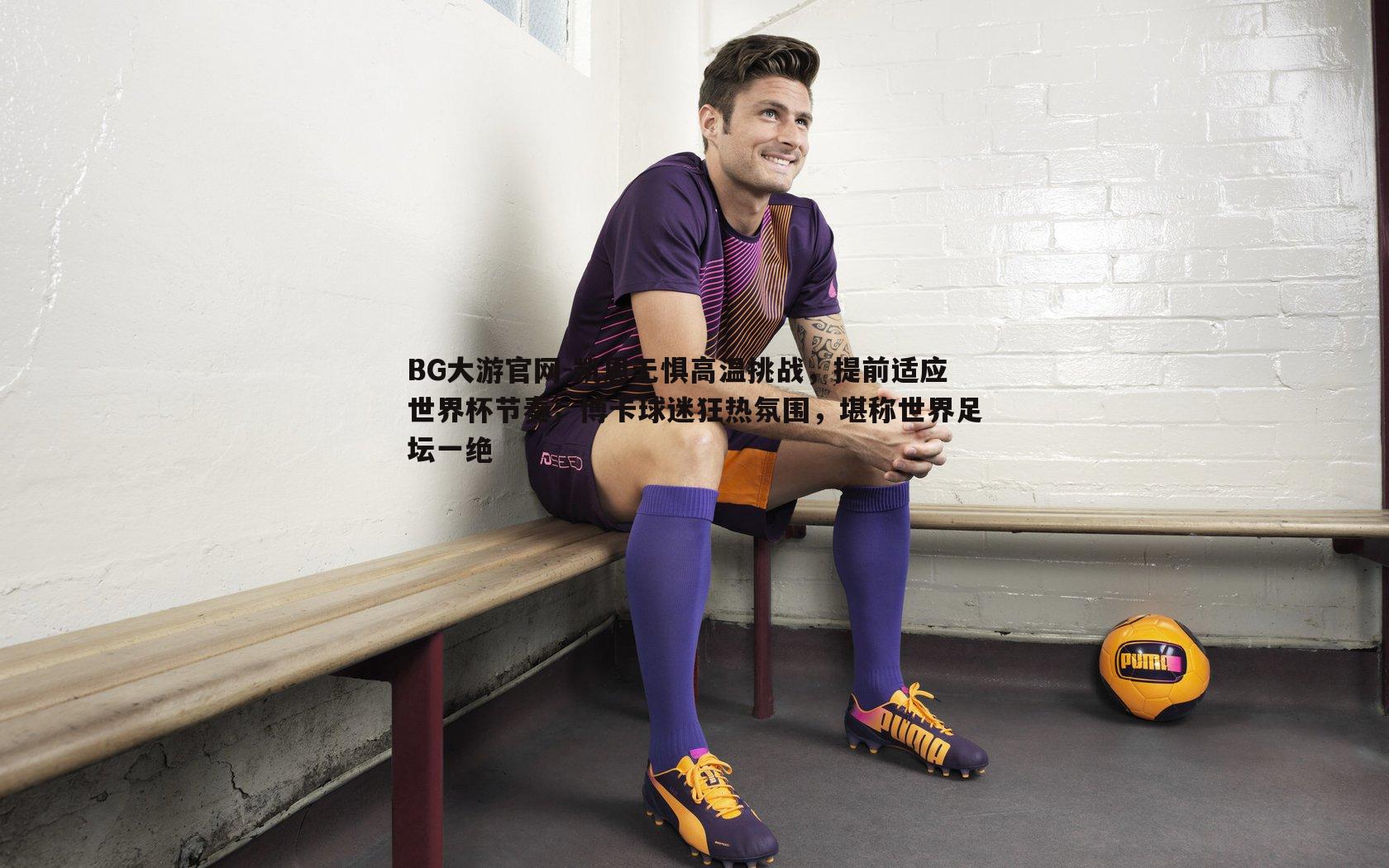 BG大游官网-凯恩无惧高温挑战，提前适应世界杯节奏；博卡球迷狂热氛围，堪称世界足坛一绝