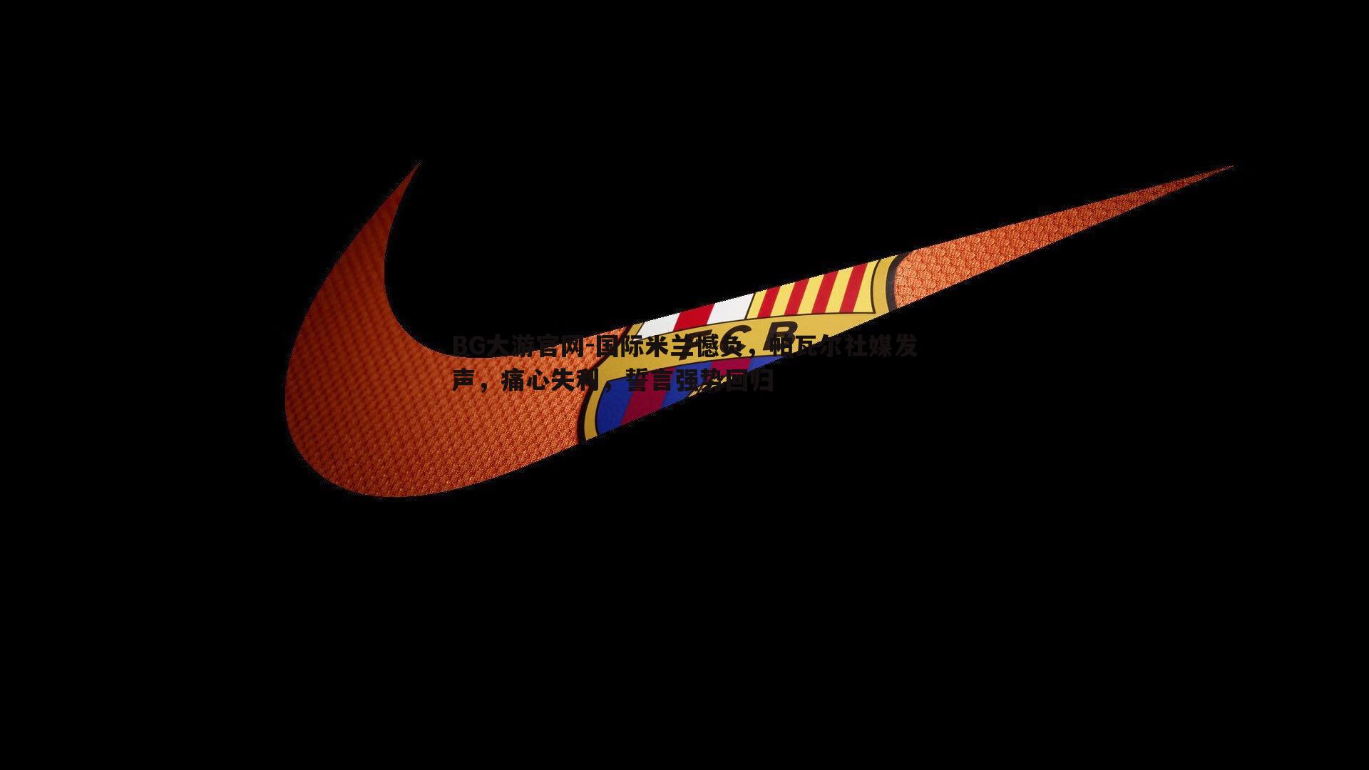 BG大游官网-国际米兰憾负，帕瓦尔社媒发声，痛心失利，誓言强势回归