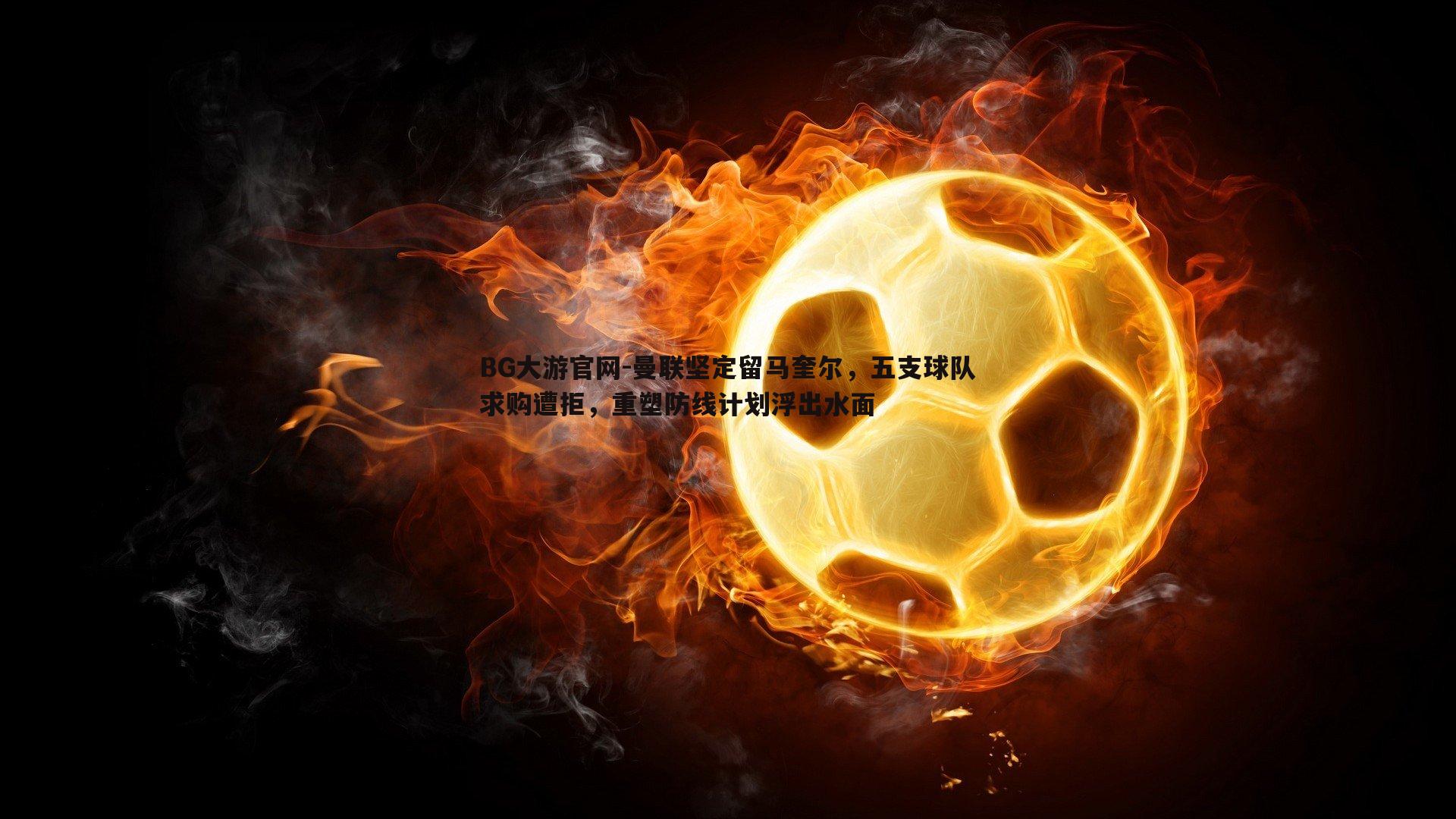 BG大游官网-曼联坚定留马奎尔，五支球队求购遭拒，重塑防线计划浮出水面